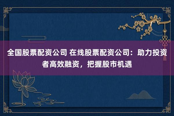 全国股票配资公司 在线股票配资公司：助力投资者高效融资，把握股市机遇