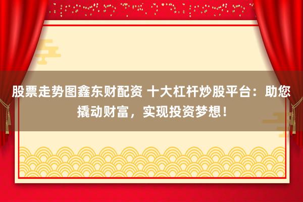 股票走势图鑫东财配资 十大杠杆炒股平台：助您撬动财富，实现投资梦想！
