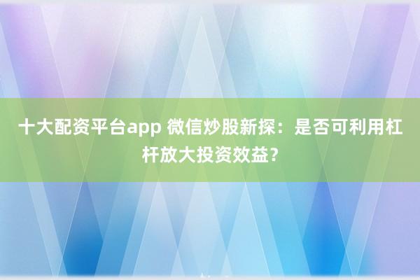 十大配资平台app 微信炒股新探：是否可利用杠杆放大投资效益？