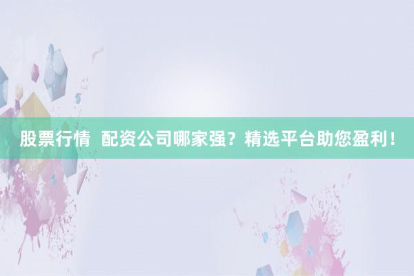 股票行情  配资公司哪家强？精选平台助您盈利！