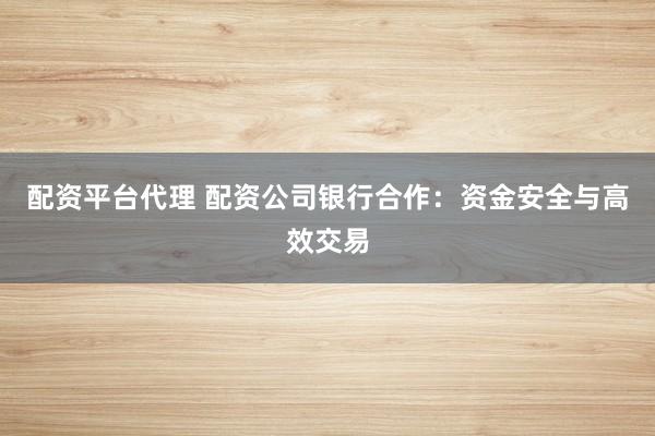 配资平台代理 配资公司银行合作：资金安全与高效交易