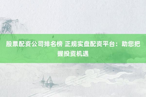 股票配资公司排名榜 正规实盘配资平台：助您把握投资机遇