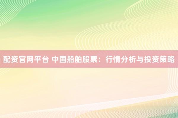 配资官网平台 中国船舶股票：行情分析与投资策略