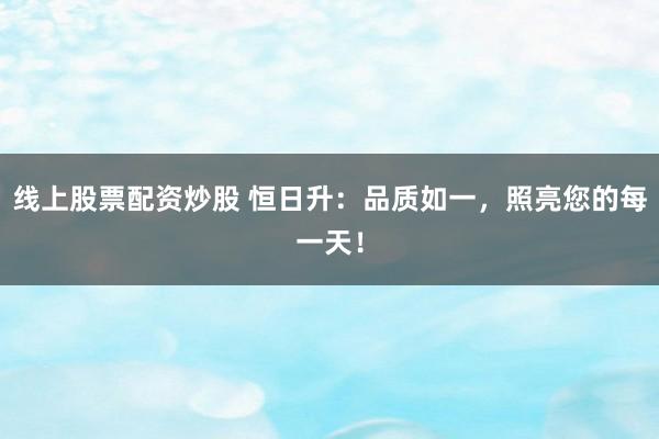 线上股票配资炒股 恒日升：品质如一，照亮您的每一天！