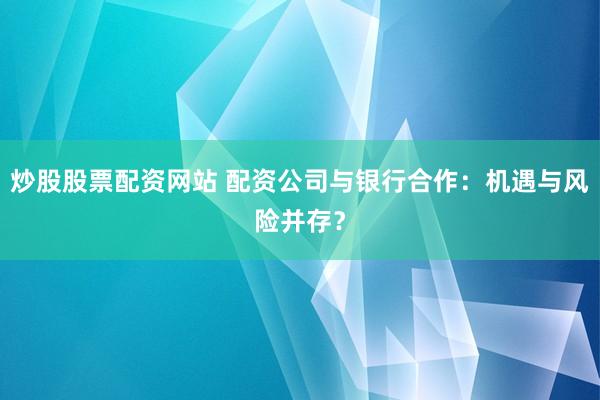 炒股股票配资网站 配资公司与银行合作：机遇与风险并存？