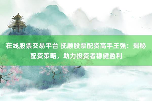 在线股票交易平台 抚顺股票配资高手王强：揭秘配资策略，助力投资者稳健盈利