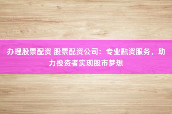 办理股票配资 股票配资公司：专业融资服务，助力投资者实现股市梦想