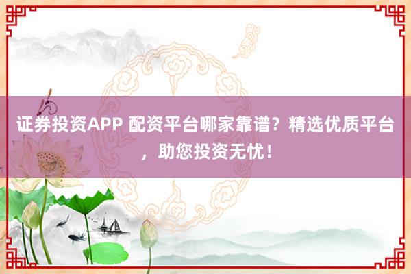 证券投资APP 配资平台哪家靠谱？精选优质平台，助您投资无忧！