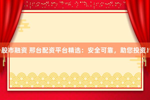 股市融资 邢台配资平台精选：安全可靠，助您投资！