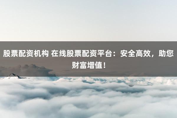 股票配资机构 在线股票配资平台：安全高效，助您财富增值！