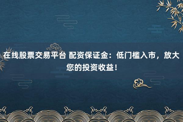 在线股票交易平台 配资保证金：低门槛入市，放大您的投资收益！
