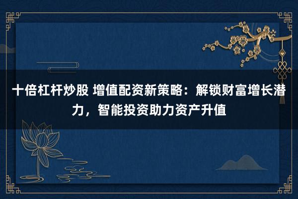 十倍杠杆炒股 增值配资新策略：解锁财富增长潜力，智能投资助力资产升值