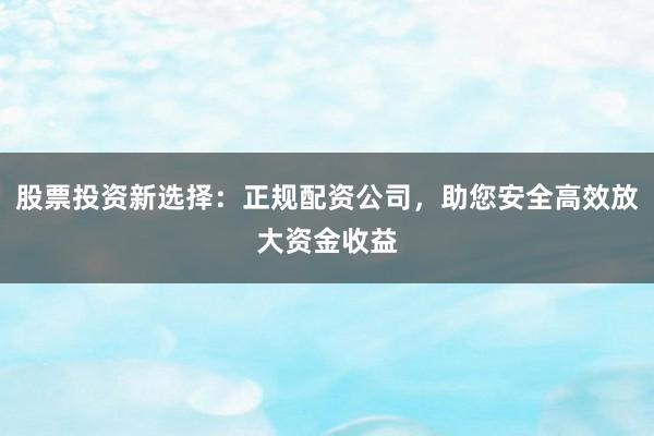 股票投资新选择：正规配资公司，助您安全高效放大资金收益