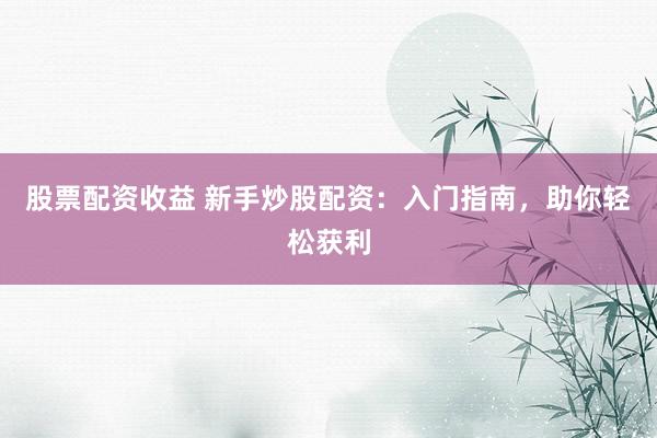 股票配资收益 新手炒股配资：入门指南，助你轻松获利