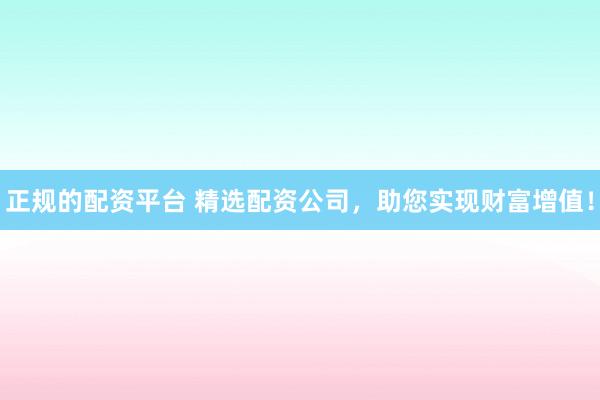 正规的配资平台 精选配资公司，助您实现财富增值！