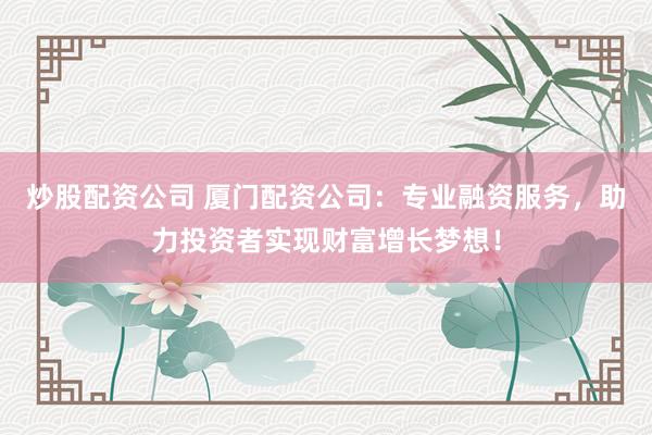 炒股配资公司 厦门配资公司：专业融资服务，助力投资者实现财富增长梦想！