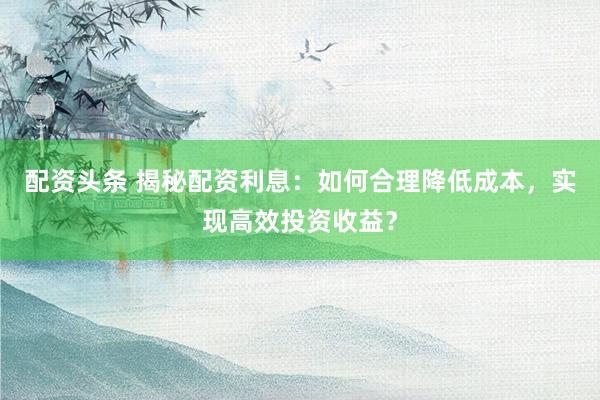 配资头条 揭秘配资利息：如何合理降低成本，实现高效投资收益？