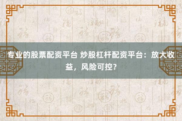 专业的股票配资平台 炒股杠杆配资平台：放大收益，风险可控？
