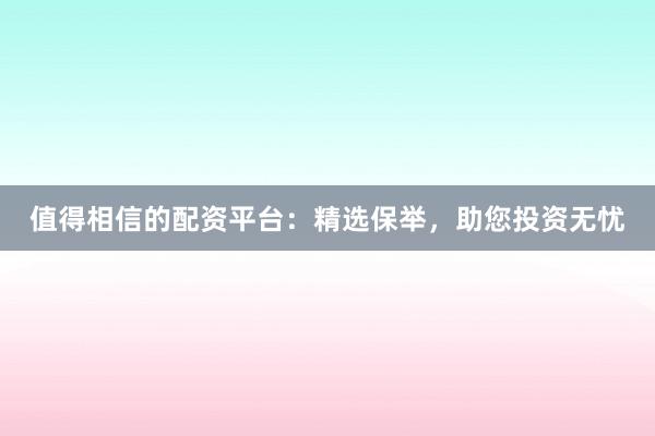 值得相信的配资平台：精选保举，助您投资无忧