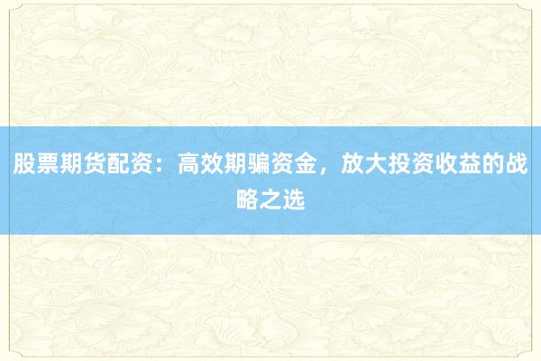 股票期货配资：高效期骗资金，放大投资收益的战略之选