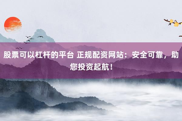 股票可以杠杆的平台 正规配资网站：安全可靠，助您投资起航！