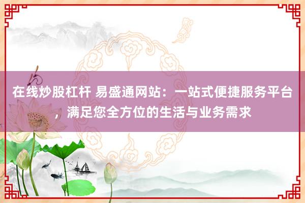 在线炒股杠杆 易盛通网站：一站式便捷服务平台，满足您全方位的生活与业务需求