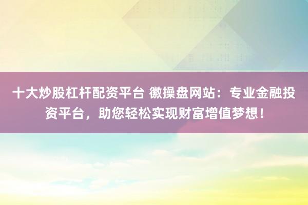 十大炒股杠杆配资平台 徽操盘网站：专业金融投资平台，助您轻松实现财富增值梦想！