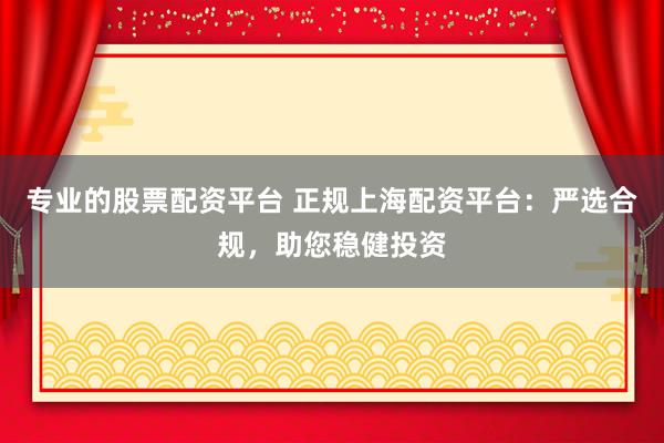 专业的股票配资平台 正规上海配资平台：严选合规，助您稳健投资