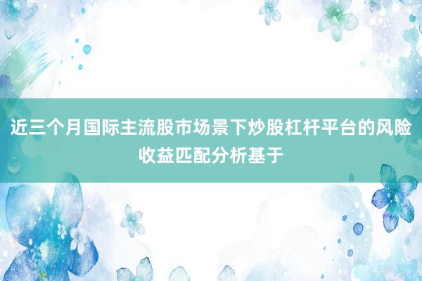 近三个月国际主流股市场景下炒股杠杆平台的风险收益匹配分析基于