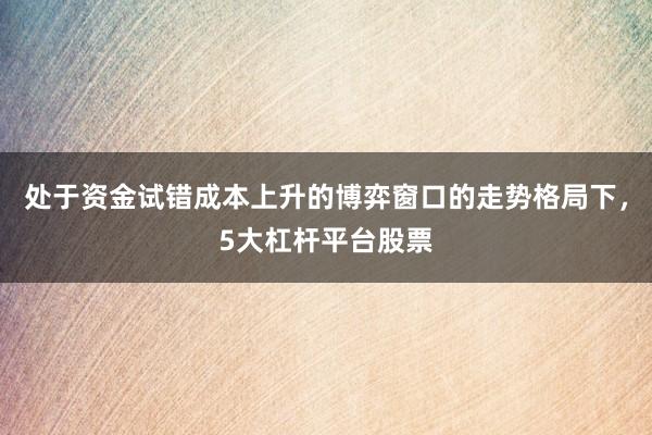 处于资金试错成本上升的博弈窗口的走势格局下，5大杠杆平台股票