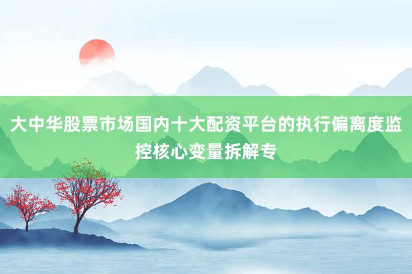 大中华股票市场国内十大配资平台的执行偏离度监控核心变量拆解专