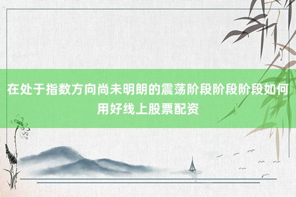 在处于指数方向尚未明朗的震荡阶段阶段阶段如何用好线上股票配资