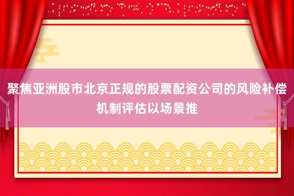 聚焦亚洲股市北京正规的股票配资公司的风险补偿机制评估以场景推