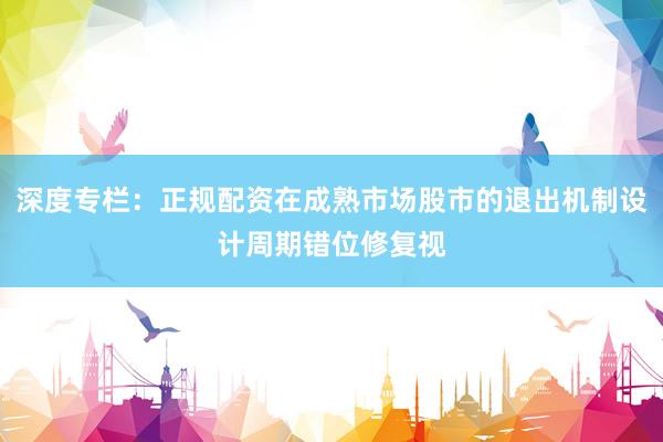 深度专栏：正规配资在成熟市场股市的退出机制设计周期错位修复视