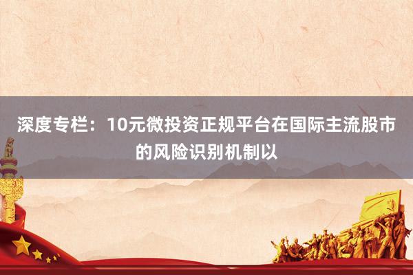 深度专栏：10元微投资正规平台在国际主流股市的风险识别机制以