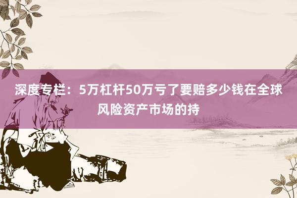 深度专栏：5万杠杆50万亏了要赔多少钱在全球风险资产市场的持