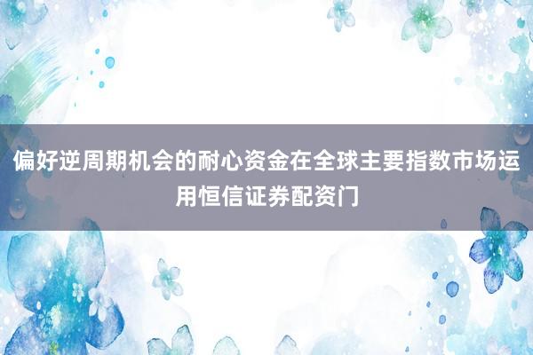 偏好逆周期机会的耐心资金在全球主要指数市场运用恒信证券配资门