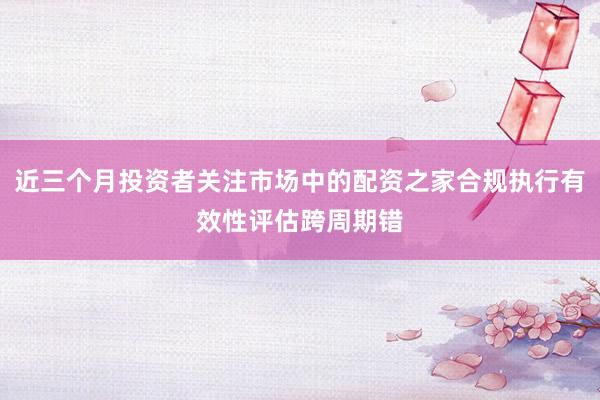 近三个月投资者关注市场中的配资之家合规执行有效性评估跨周期错