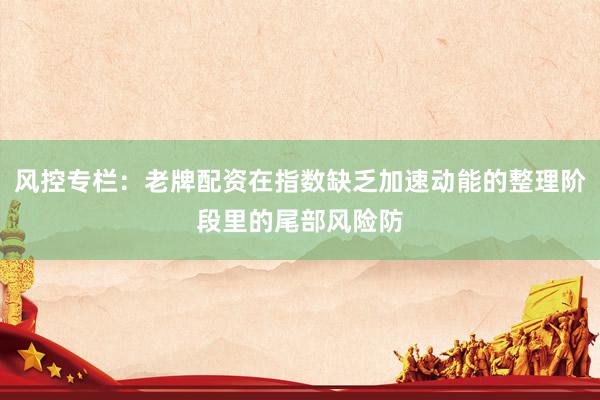 风控专栏：老牌配资在指数缺乏加速动能的整理阶段里的尾部风险防