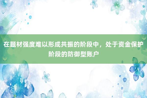 在题材强度难以形成共振的阶段中，处于资金保护阶段的防御型账户