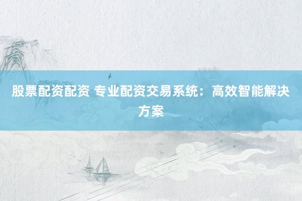 股票配资配资 专业配资交易系统：高效智能解决方案