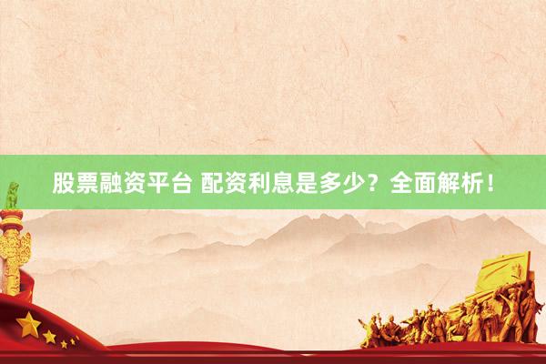 股票融资平台 配资利息是多少？全面解析！