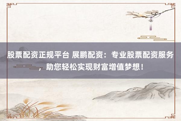 股票配资正规平台 展鹏配资：专业股票配资服务，助您轻松实现财富增值梦想！