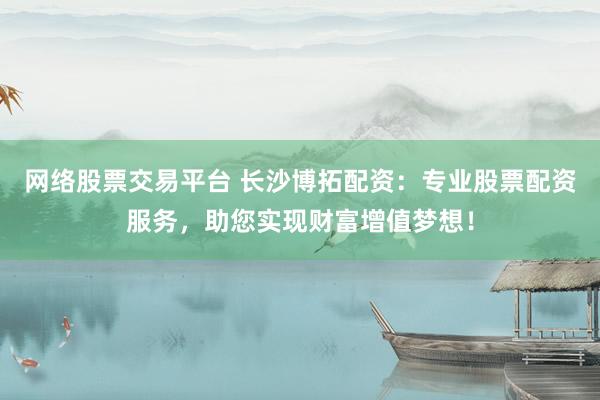 网络股票交易平台 长沙博拓配资：专业股票配资服务，助您实现财富增值梦想！
