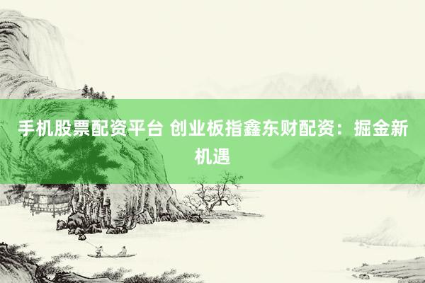 手机股票配资平台 创业板指鑫东财配资：掘金新机遇