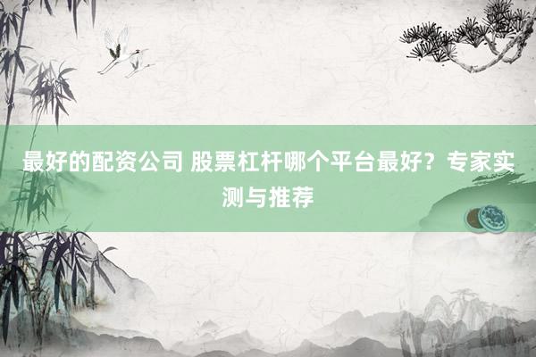最好的配资公司 股票杠杆哪个平台最好？专家实测与推荐