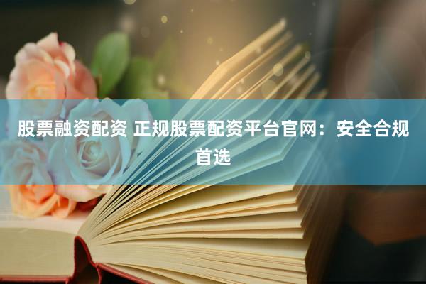 股票融资配资 正规股票配资平台官网：安全合规首选
