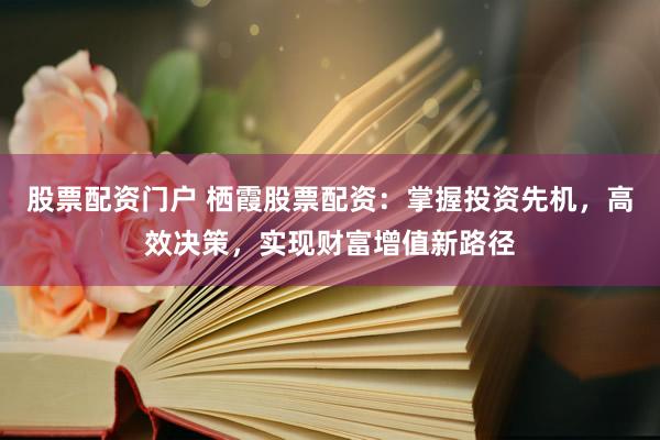 股票配资门户 栖霞股票配资：掌握投资先机，高效决策，实现财富增值新路径