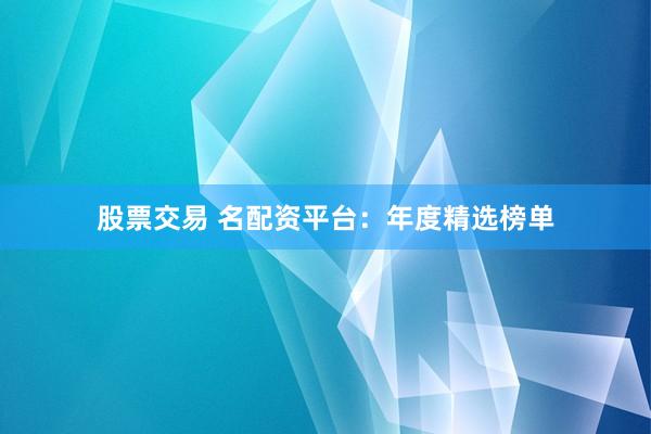 股票交易 名配资平台：年度精选榜单