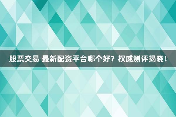 股票交易 最新配资平台哪个好？权威测评揭晓！